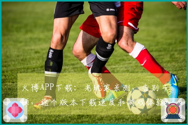 火博APP下载：老玩家亲测，告别卡顿，这个版本下载速度和游戏体验直线上升！