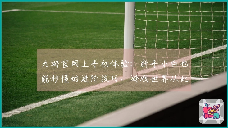九游官网上手初体验：新手小白也能秒懂的进阶技巧，游戏世界从此大不同