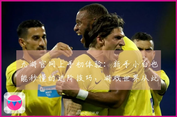 九游官网上手初体验：新手小白也能秒懂的进阶技巧，游戏世界从此大不同