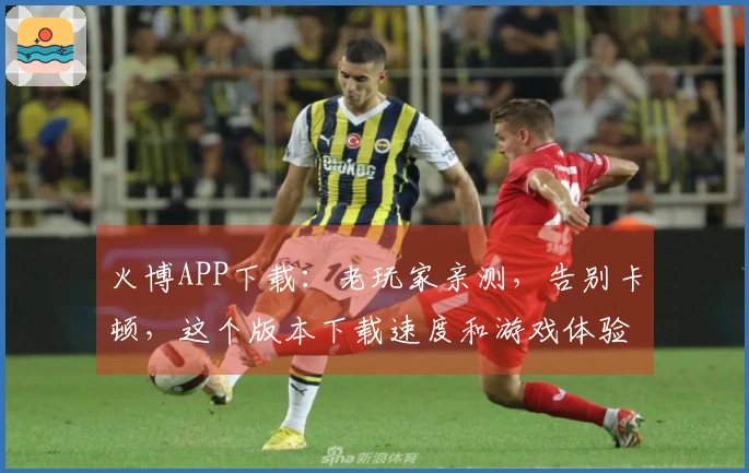火博APP下载：老玩家亲测，告别卡顿，这个版本下载速度和游戏体验直线上升！
