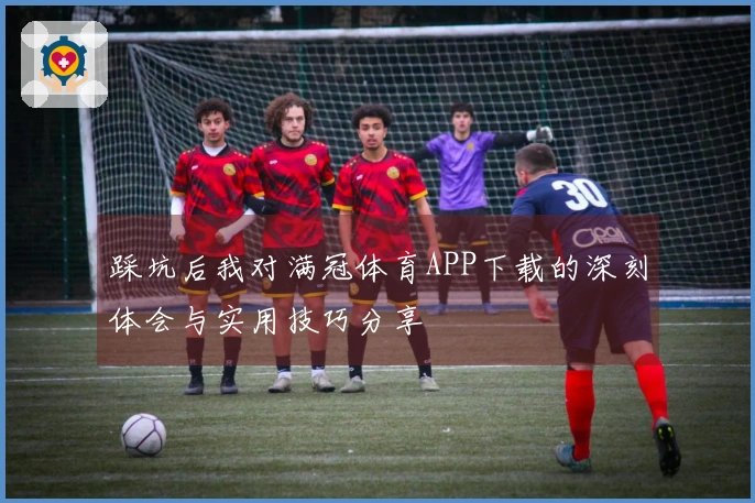 踩坑后我对满冠体育APP下载的深刻体会与实用技巧分享
