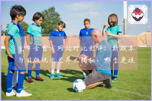 金年会官方网站对比测评：新版本与旧版玩法差异大揭秘，哪个更适合你？