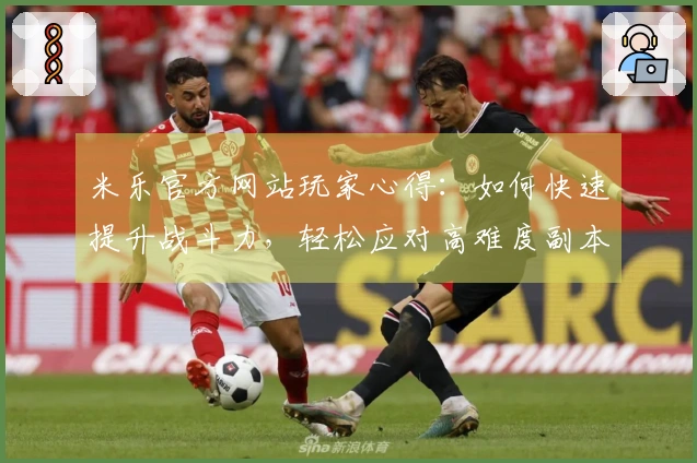 米乐官方网站玩家心得：如何快速提升战斗力，轻松应对高难度副本！